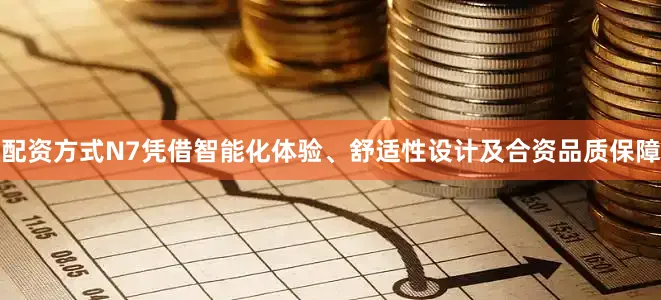 配资方式N7凭借智能化体验、舒适性设计及合资品质保障