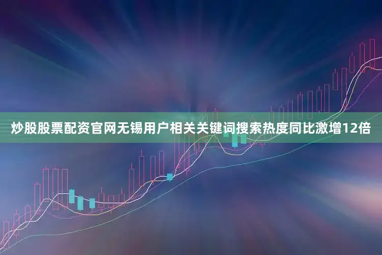 炒股股票配资官网无锡用户相关关键词搜索热度同比激增12倍