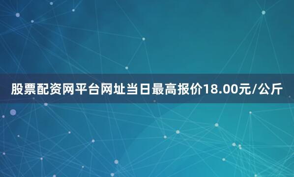 股票配资网平台网址当日最高报价18.00元/公斤