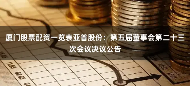 厦门股票配资一览表亚普股份：第五届董事会第二十三次会议决议公告