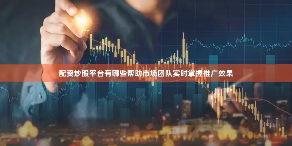 配资炒股平台有哪些帮助市场团队实时掌握推广效果