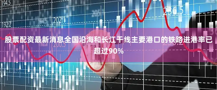 股票配资最新消息全国沿海和长江干线主要港口的铁路进港率已超过90%