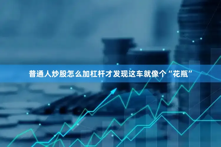 普通人炒股怎么加杠杆才发现这车就像个“花瓶”