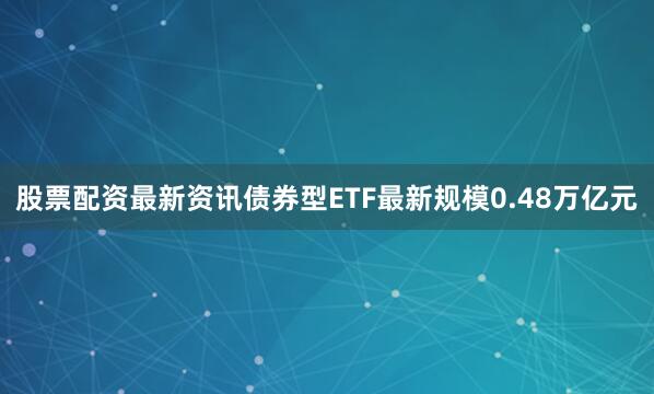 股票配资最新资讯债券型ETF最新规模0.48万亿元