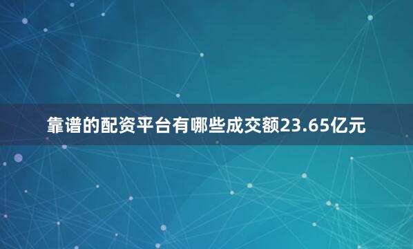 靠谱的配资平台有哪些成交额23.65亿元