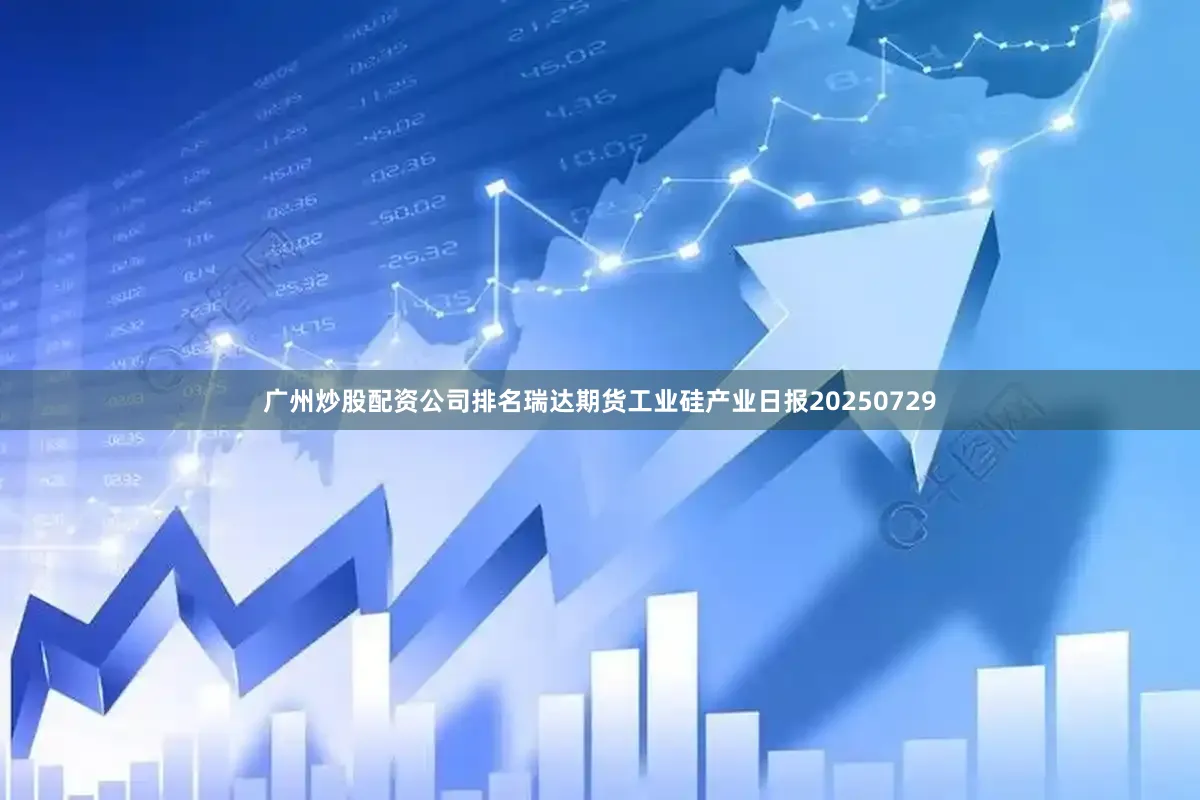 广州炒股配资公司排名瑞达期货工业硅产业日报20250729