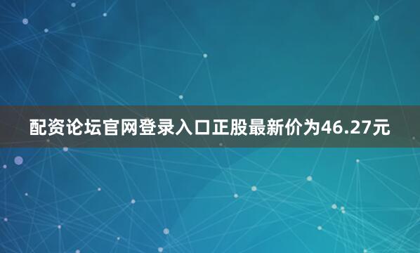 配资论坛官网登录入口正股最新价为46.27元