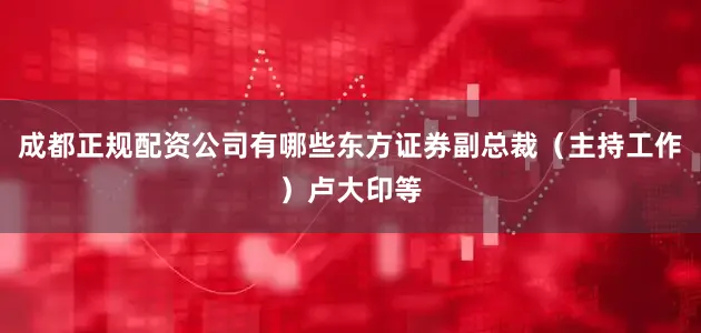 成都正规配资公司有哪些东方证券副总裁（主持工作）卢大印等