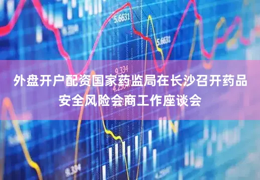 外盘开户配资国家药监局在长沙召开药品安全风险会商工作座谈会