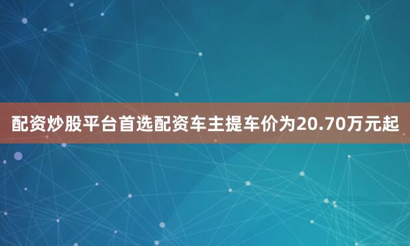 配资炒股平台首选配资车主提车价为20.70万元起