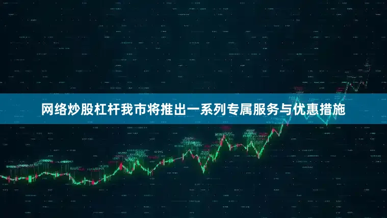 网络炒股杠杆我市将推出一系列专属服务与优惠措施