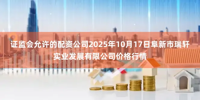 证监会允许的配资公司2025年10月17日阜新市瑞轩实业发展有限公司价格行情