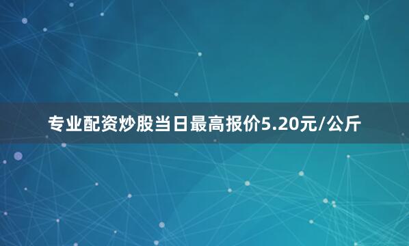专业配资炒股当日最高报价5.20元/公斤