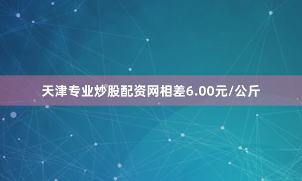 天津专业炒股配资网相差6.00元/公斤