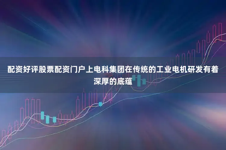 配资好评股票配资门户上电科集团在传统的工业电机研发有着深厚的底蕴